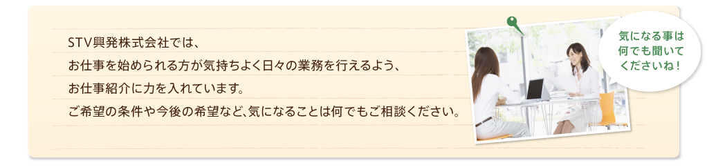 STV興発株式会社では、お仕事を始められる方が気持ちよく日々の業務を行えるようお仕事紹介に力を入れています。気になることは何でもご相談ください